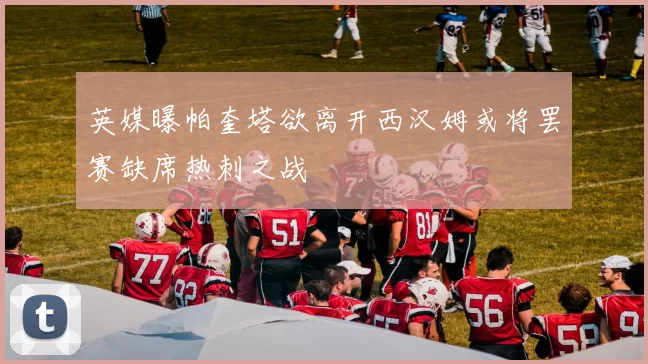 英媒曝帕奎塔欲离开西汉姆或将罢赛缺席热刺之战