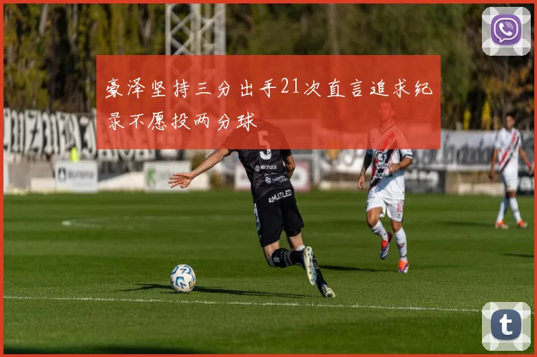 豪泽坚持三分出手21次直言追求纪录不愿投两分球