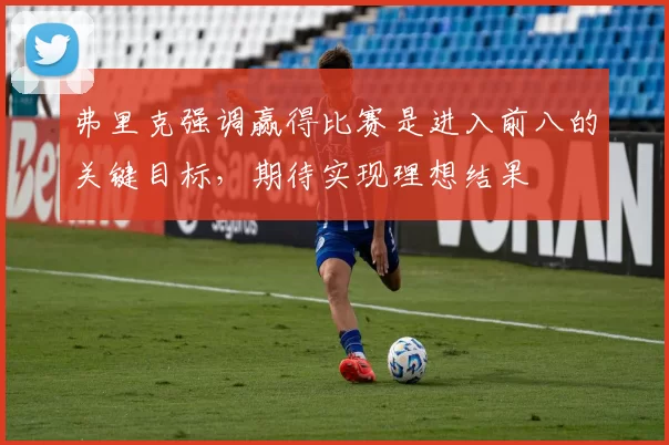 弗里克强调赢得比赛是进入前八的关键目标，期待实现理想结果