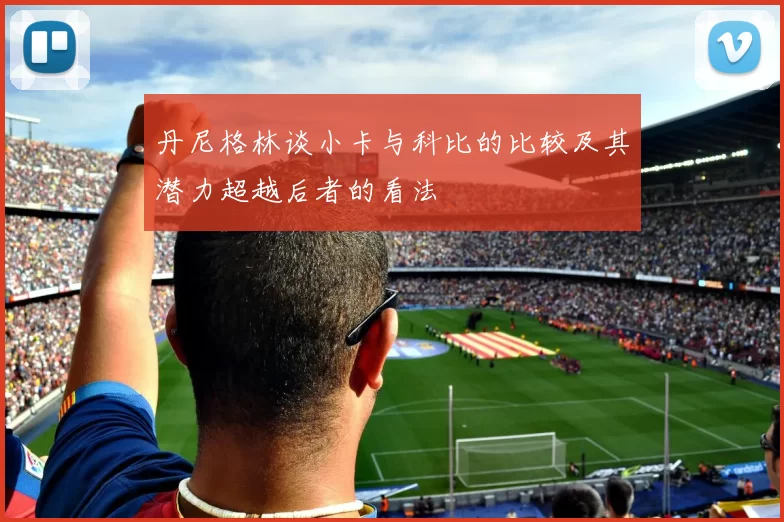 丹尼格林谈小卡与科比的比较及其潜力超越后者的看法