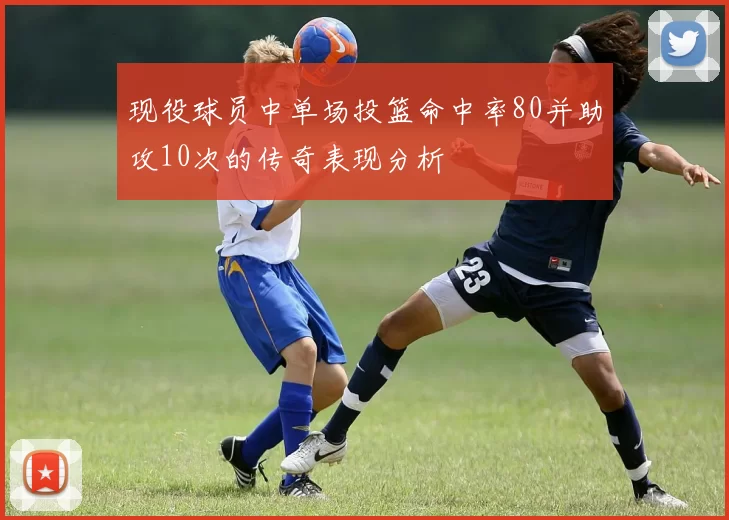 现役球员中单场投篮命中率80并助攻10次的传奇表现分析